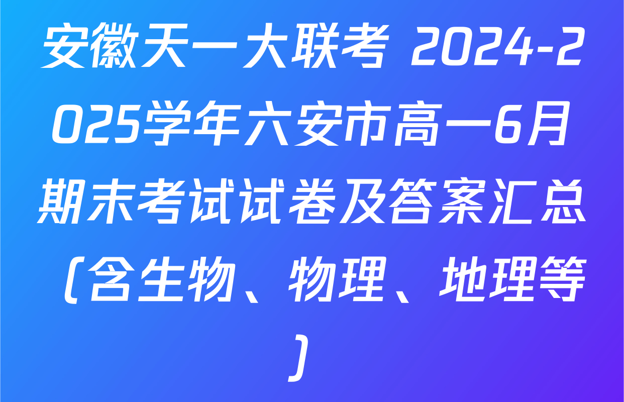 安徽天一大联考 2024-2025学年六安市高一6月期末考试试卷及答案汇总（含生物、物理、地理等）