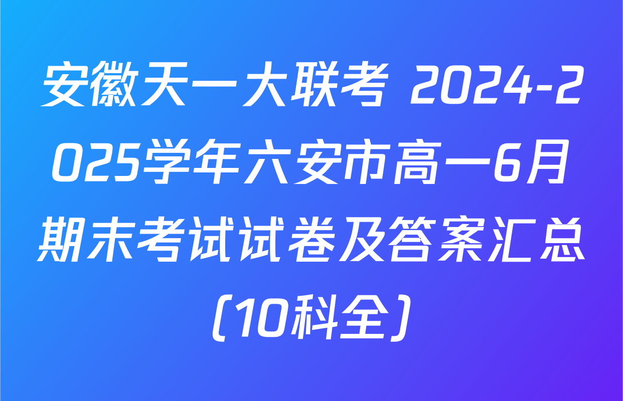 安徽天一大联考 2024-2025学年六安市高一6月期末考试试卷及答案汇总（10科全）