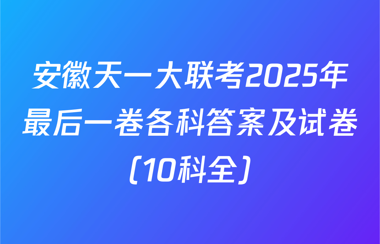 安徽天一大联考2025年最后一卷各科答案及试卷（10科全）