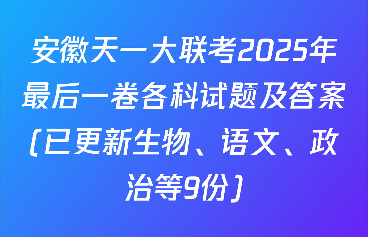 安徽天一大联考2025年最后一卷各科试题及答案(已更新生物、语文、政治等9份)