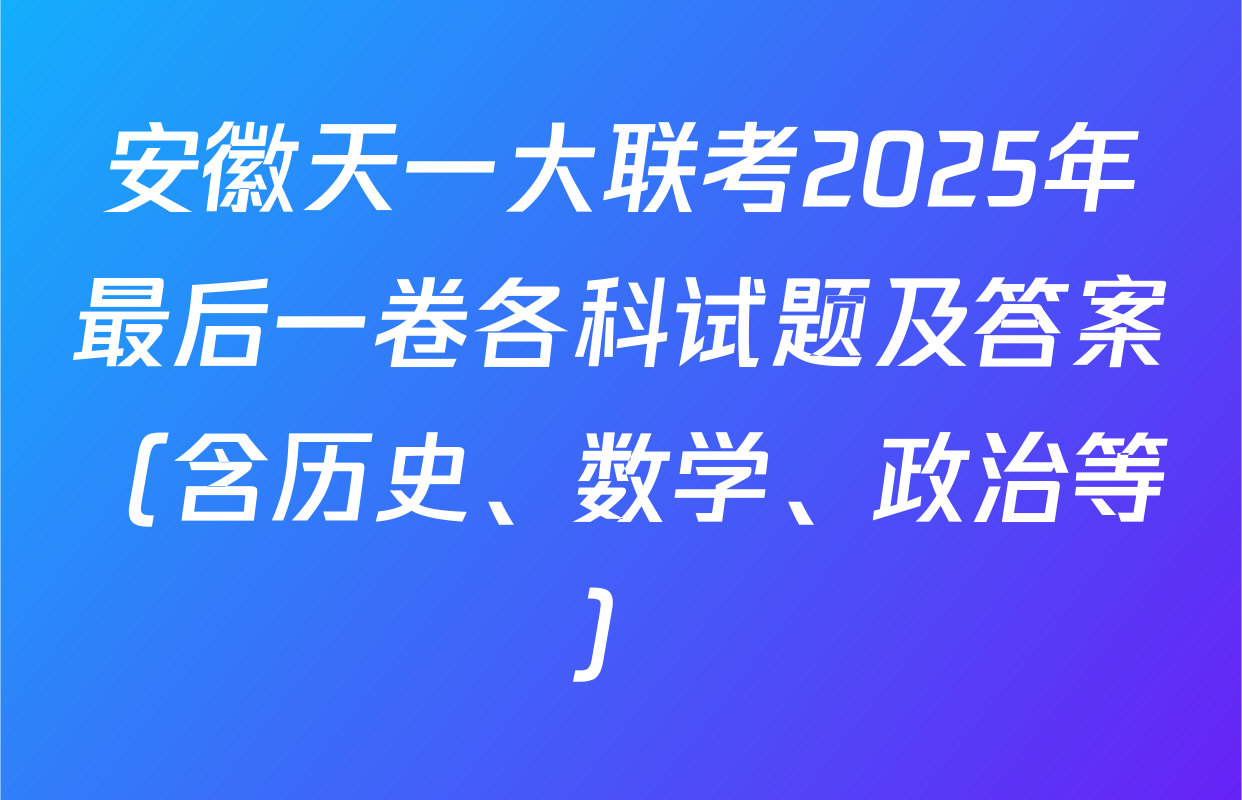安徽天一大联考2025年最后一卷各科试题及答案（含历史、数学、政治等）