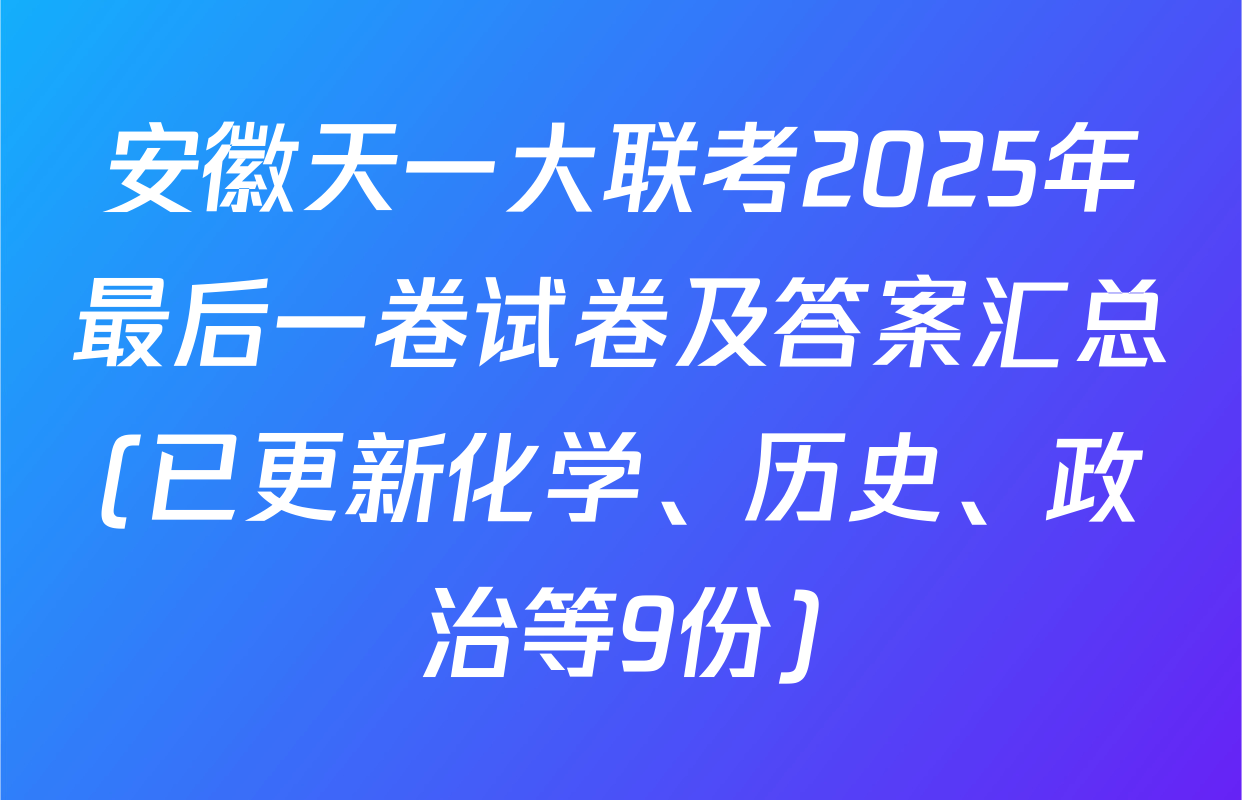 安徽天一大联考2025年最后一卷试卷及答案汇总(已更新化学、历史、政治等9份)