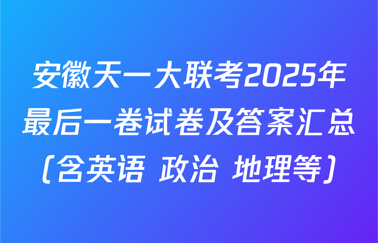 安徽天一大联考2025年最后一卷试卷及答案汇总（含英语 政治 地理等）
