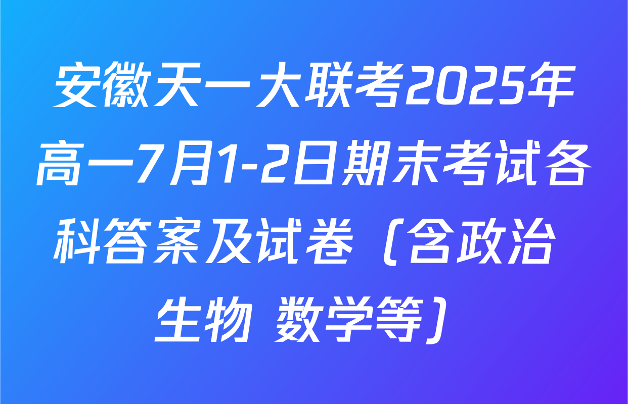 安徽天一大联考2025年高一7月1-2日期末考试各科答案及试卷（含政治 生物 数学等）