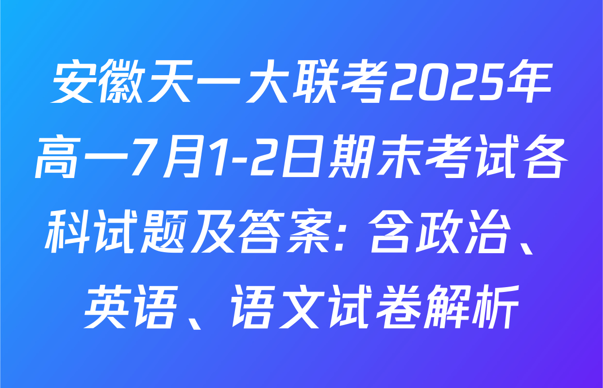 安徽天一大联考2025年高一7月1-2日期末考试各科试题及答案: 含政治、英语、语文试卷解析