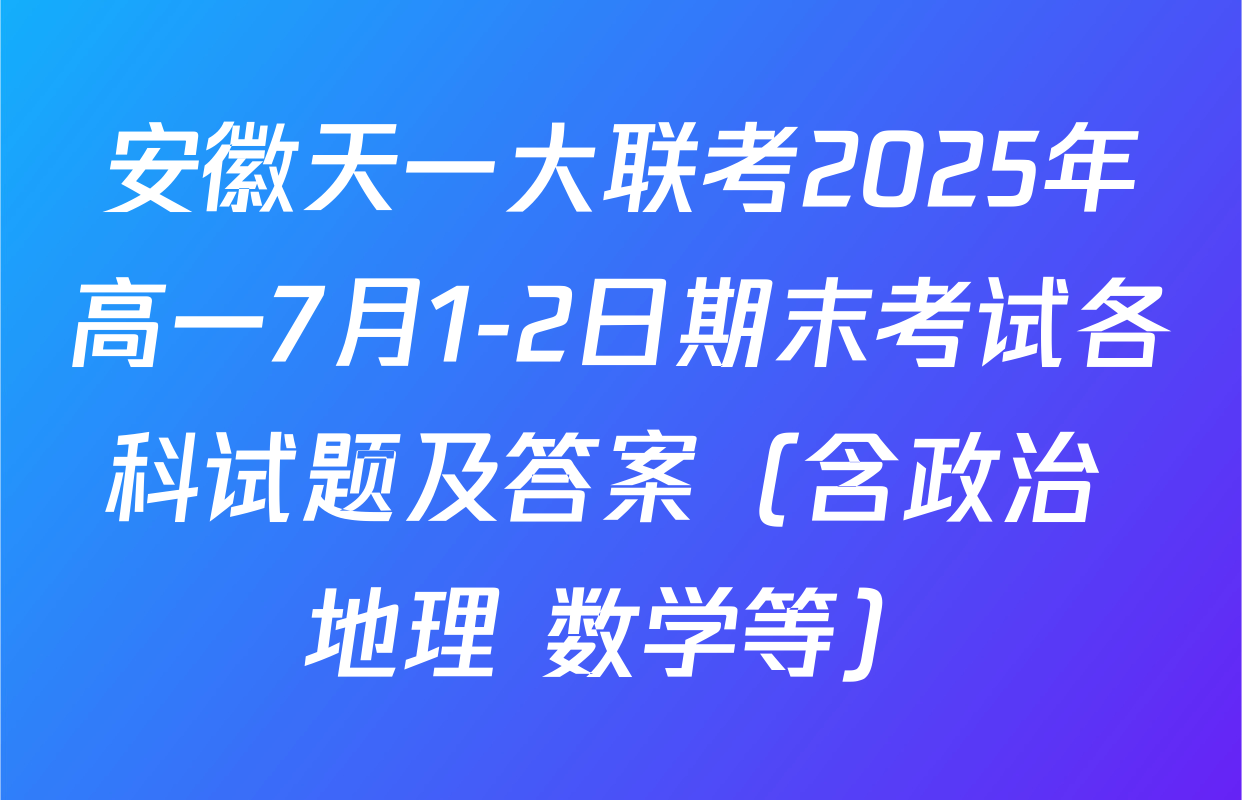 安徽天一大联考2025年高一7月1-2日期末考试各科试题及答案（含政治 地理 数学等）