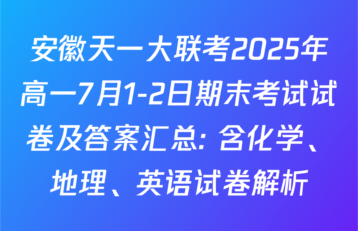 安徽天一大联考2025年高一7月1-2日期末考试试卷及答案汇总: 含化学、地理、英语试卷解析