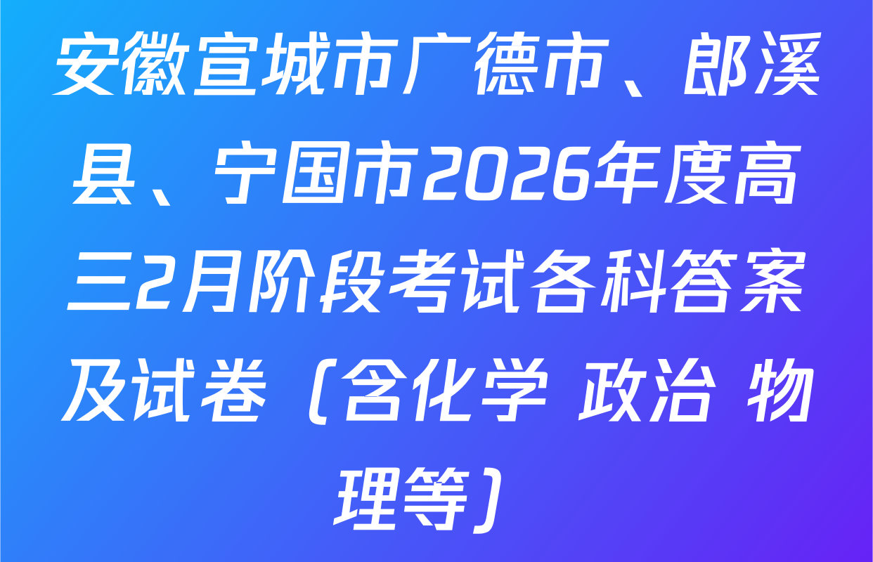 安徽宣城市广德市、郎溪县、宁国市2026年度高三2月阶段考试各科答案及试卷（含化学 政治 物理等）