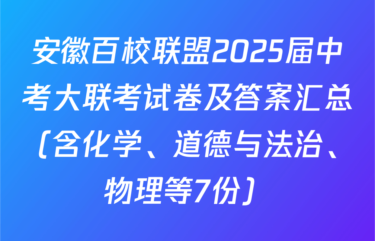 安徽百校联盟2025届中考大联考试卷及答案汇总（含化学、道德与法治、物理等7份）