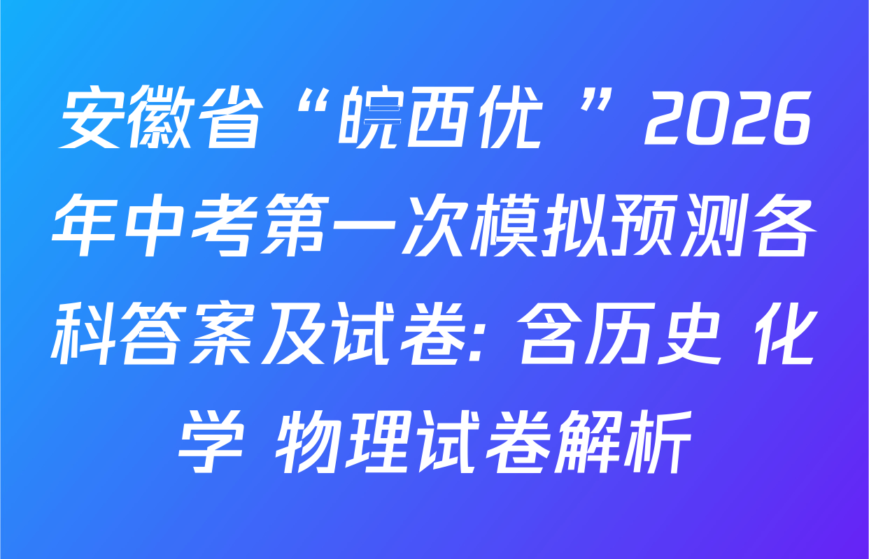 安徽省“皖西优+”2026年中考第一次模拟预测各科答案及试卷: 含历史 化学 物理试卷解析