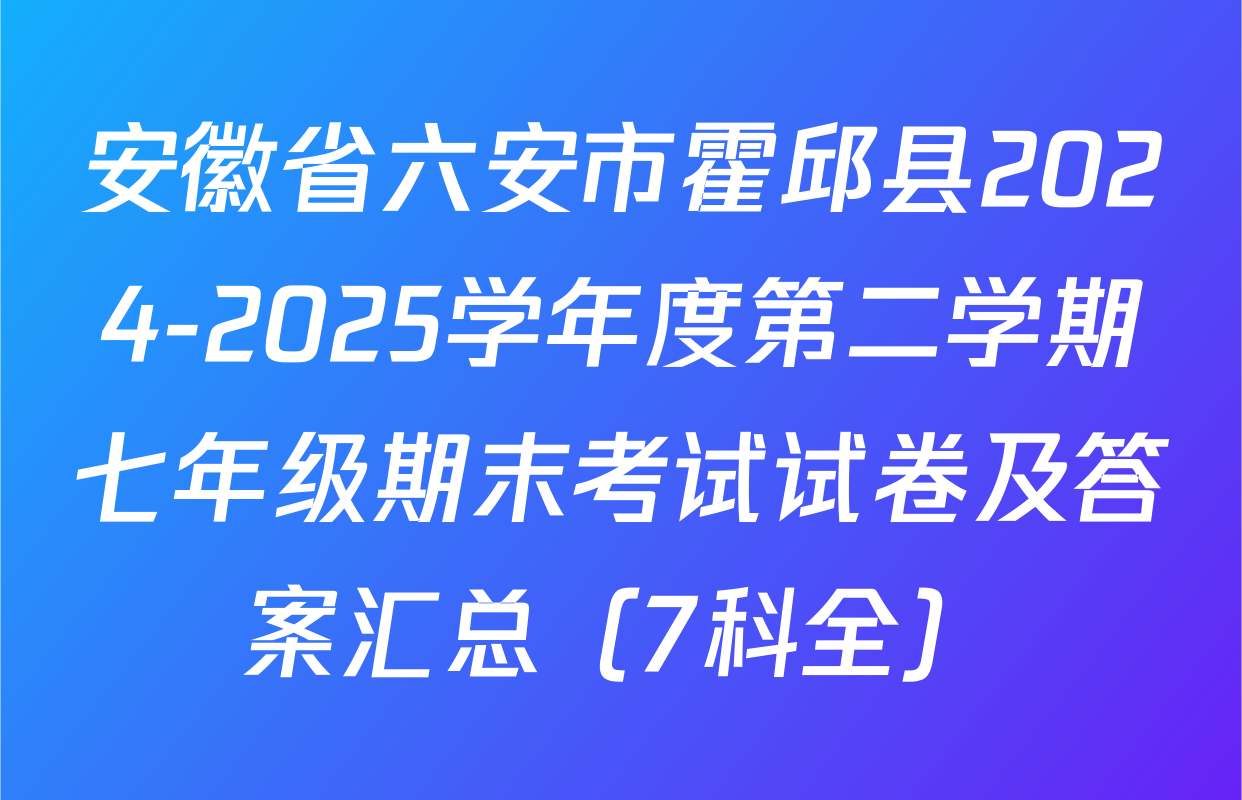 安徽省六安市霍邱县2024-2025学年度第二学期七年级期末考试试卷及答案汇总（7科全）