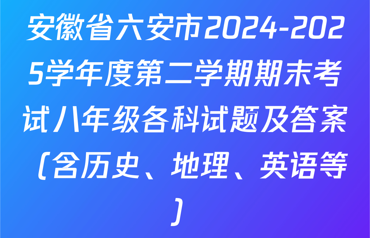 安徽省六安市2024-2025学年度第二学期期末考试八年级各科试题及答案（含历史、地理、英语等）