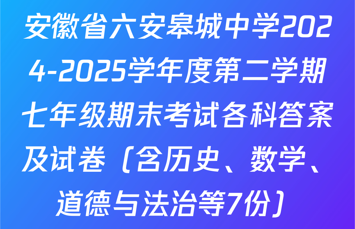 安徽省六安皋城中学2024-2025学年度第二学期七年级期末考试各科答案及试卷（含历史、数学、道德与法治等7份）