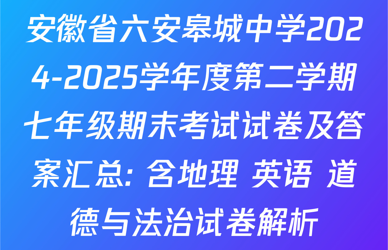 安徽省六安皋城中学2024-2025学年度第二学期七年级期末考试试卷及答案汇总: 含地理 英语 道德与法治试卷解析