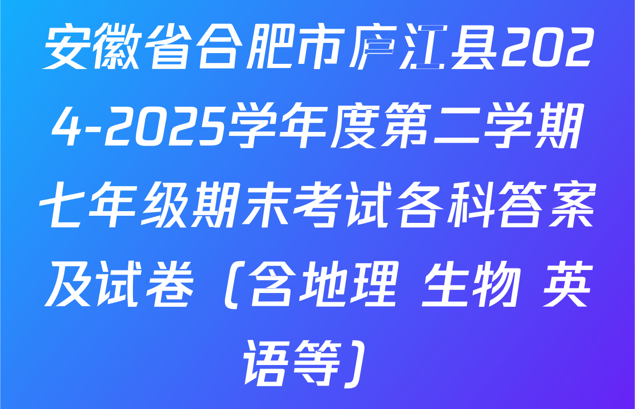 安徽省合肥市庐江县2024-2025学年度第二学期七年级期末考试各科答案及试卷（含地理 生物 英语等）