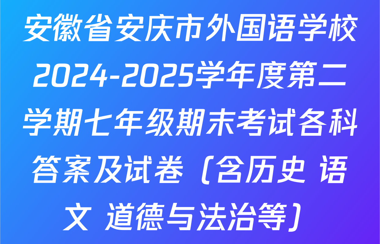 安徽省安庆市外国语学校2024-2025学年度第二学期七年级期末考试各科答案及试卷（含历史 语文 道德与法治等）