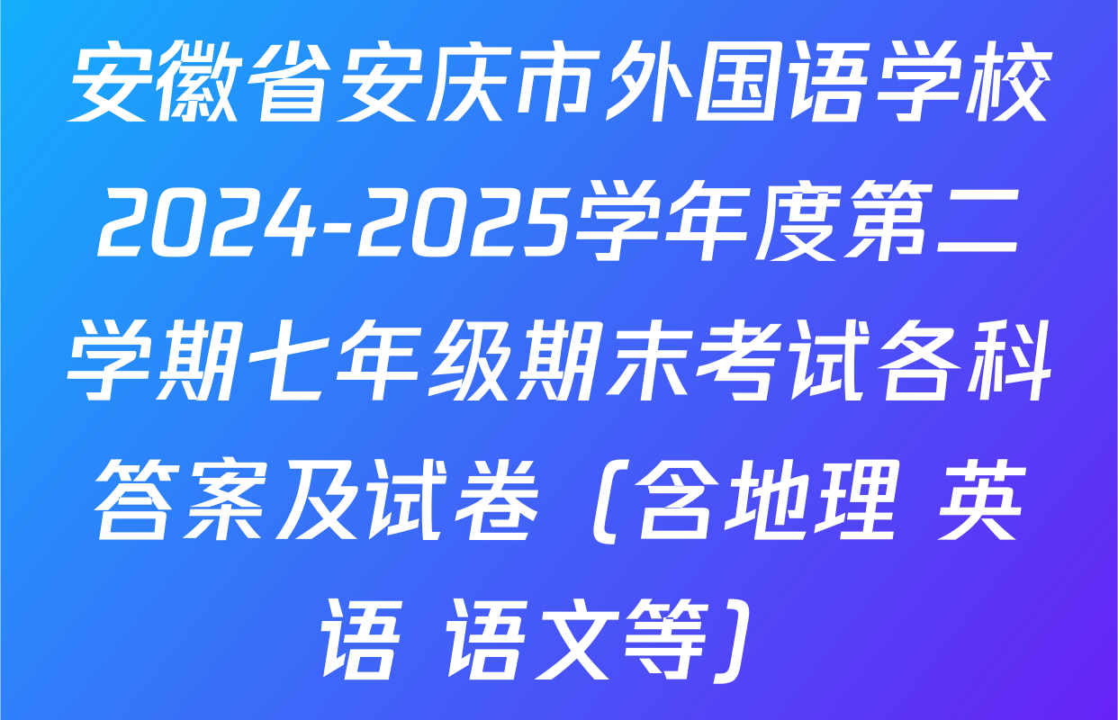 安徽省安庆市外国语学校2024-2025学年度第二学期七年级期末考试各科答案及试卷（含地理 英语 语文等）