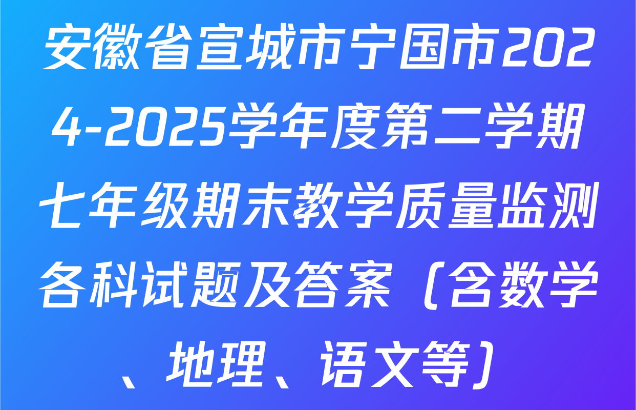 安徽省宣城市宁国市2024-2025学年度第二学期七年级期末教学质量监测各科试题及答案（含数学、地理、语文等）