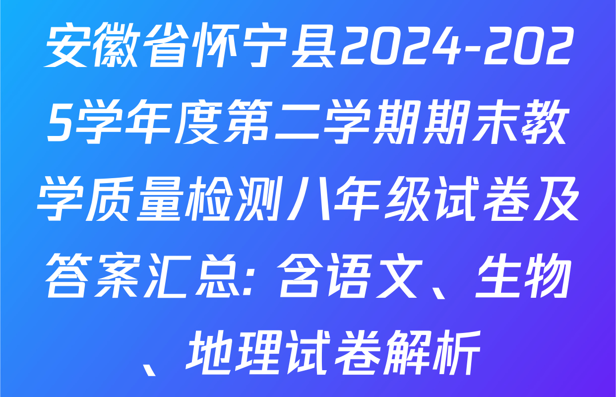 安徽省怀宁县2024-2025学年度第二学期期末教学质量检测八年级试卷及答案汇总: 含语文、生物、地理试卷解析