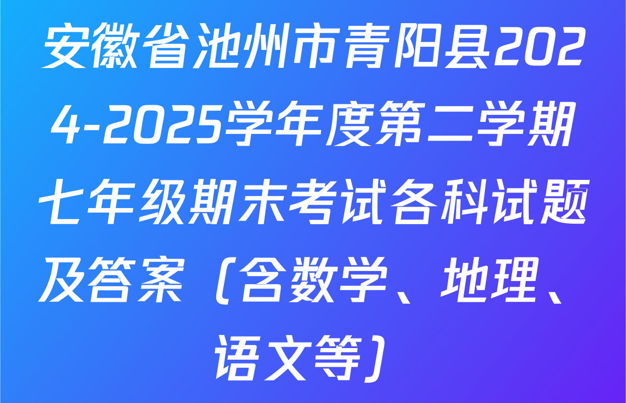 安徽省池州市青阳县2024-2025学年度第二学期七年级期末考试各科试题及答案（含数学、地理、语文等）