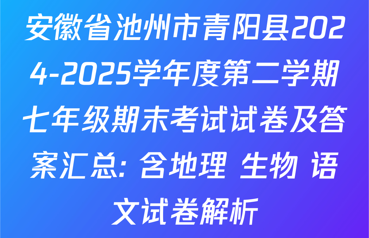 安徽省池州市青阳县2024-2025学年度第二学期七年级期末考试试卷及答案汇总: 含地理 生物 语文试卷解析