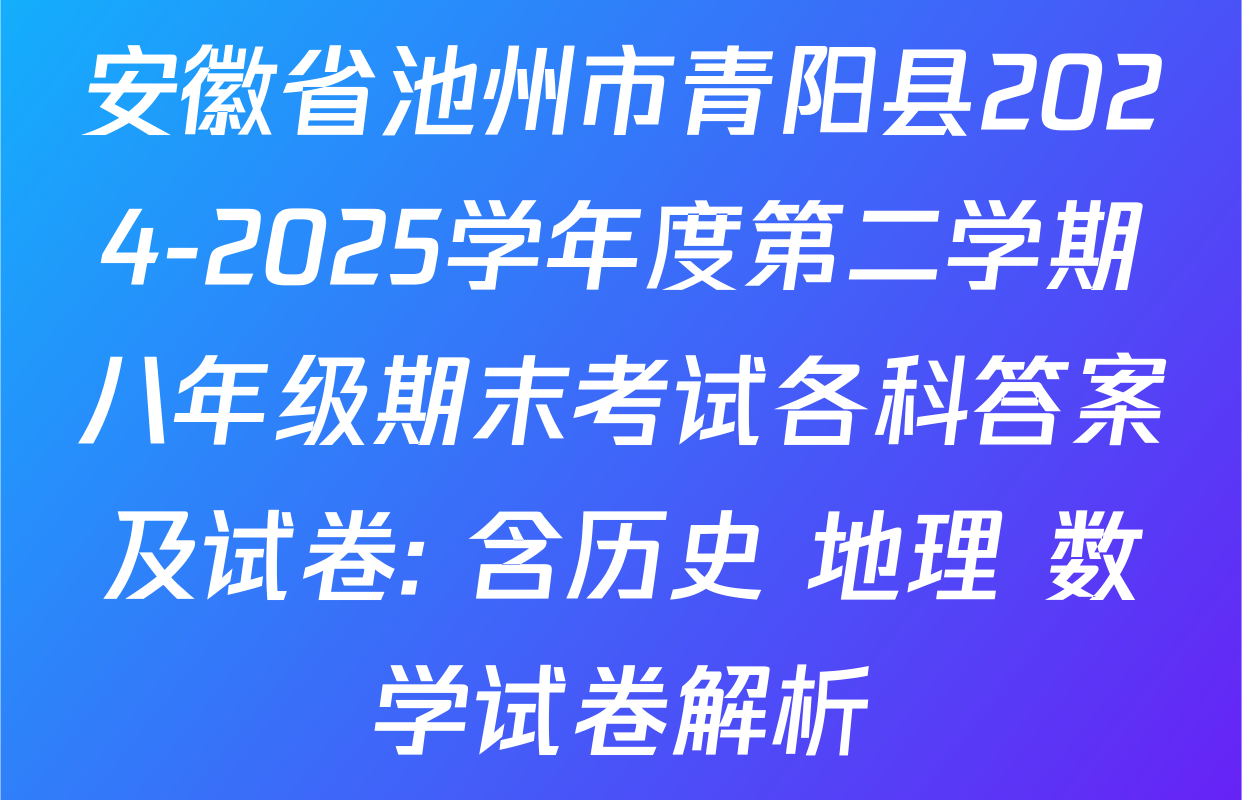 安徽省池州市青阳县2024-2025学年度第二学期八年级期末考试各科答案及试卷: 含历史 地理 数学试卷解析