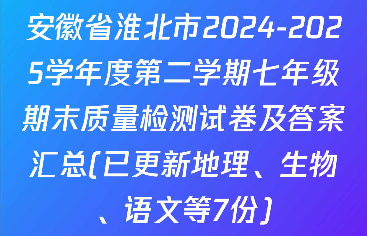 安徽省淮北市2024-2025学年度第二学期七年级期末质量检测试卷及答案汇总(已更新地理、生物、语文等7份)