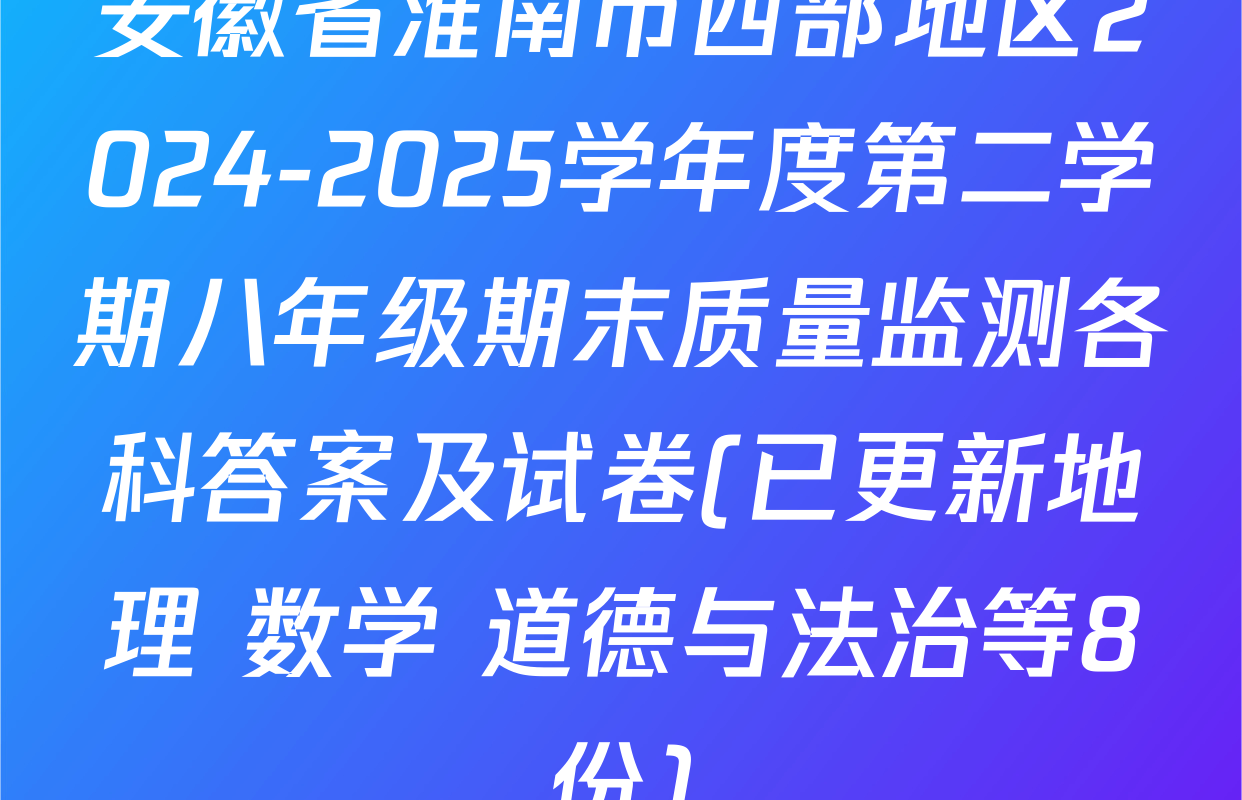 安徽省淮南市西部地区2024-2025学年度第二学期八年级期末质量监测各科答案及试卷(已更新地理 数学 道德与法治等8份)
