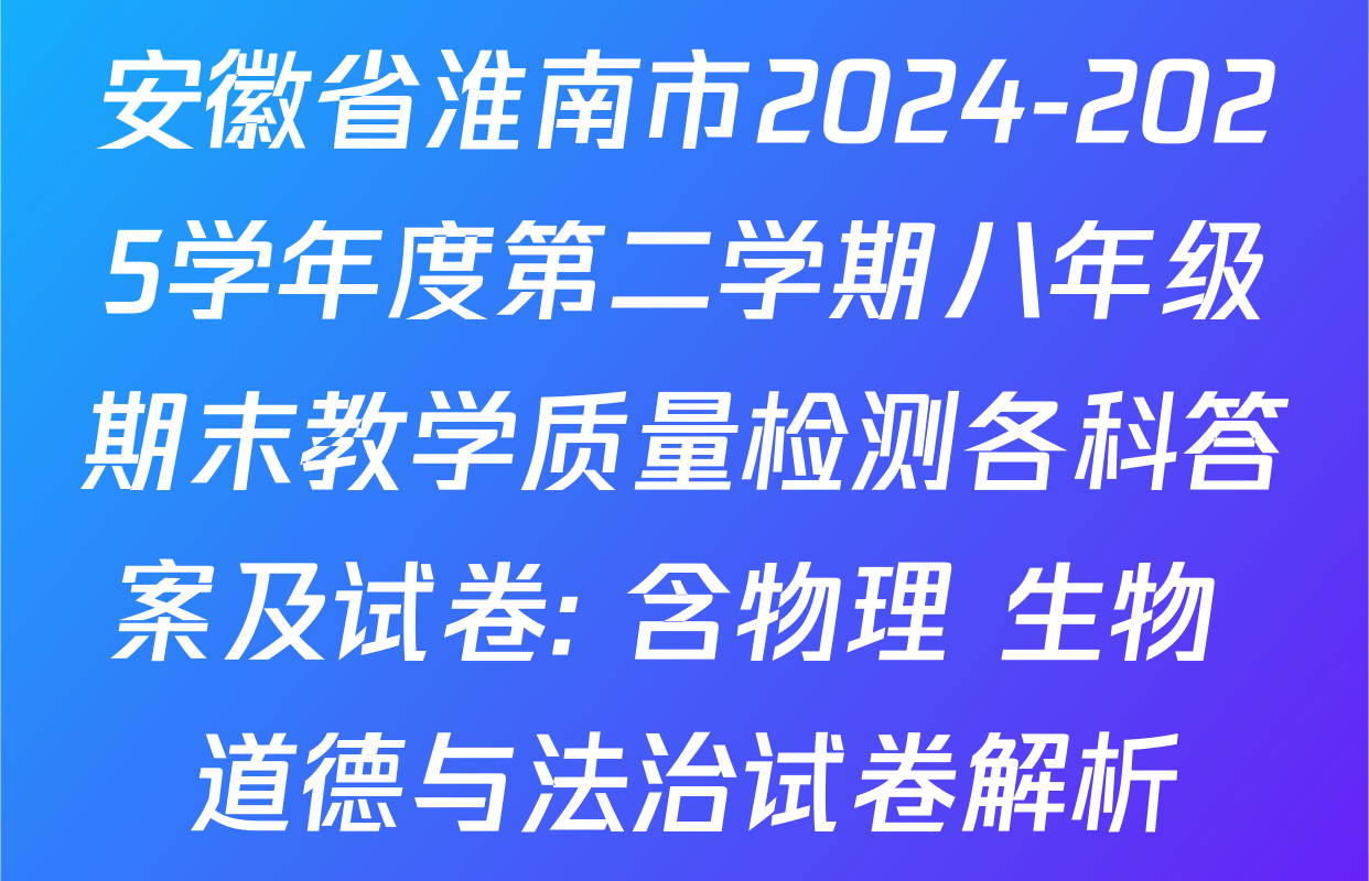 安徽省淮南市2024-2025学年度第二学期八年级期末教学质量检测各科答案及试卷: 含物理 生物 道德与法治试卷解析