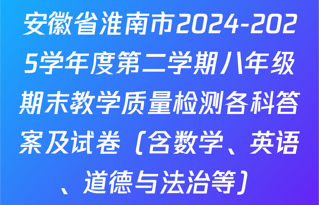 安徽省淮南市2024-2025学年度第二学期八年级期末教学质量检测各科答案及试卷（含数学、英语、道德与法治等）