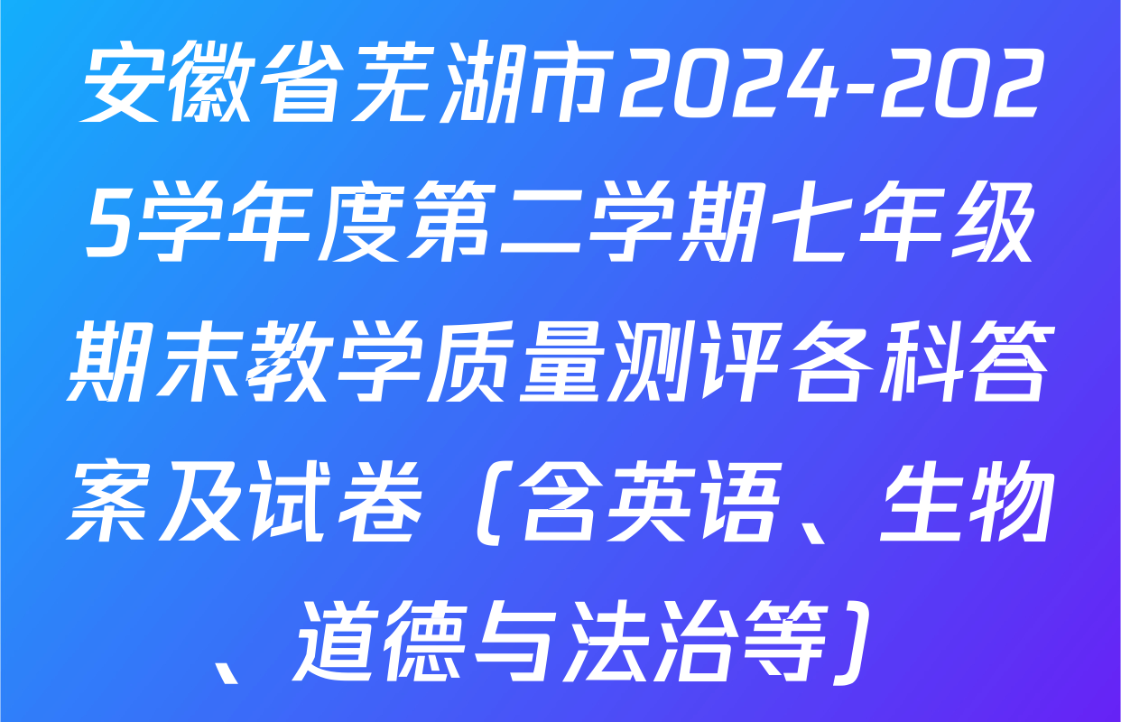 安徽省芜湖市2024-2025学年度第二学期七年级期末教学质量测评各科答案及试卷（含英语、生物、道德与法治等）