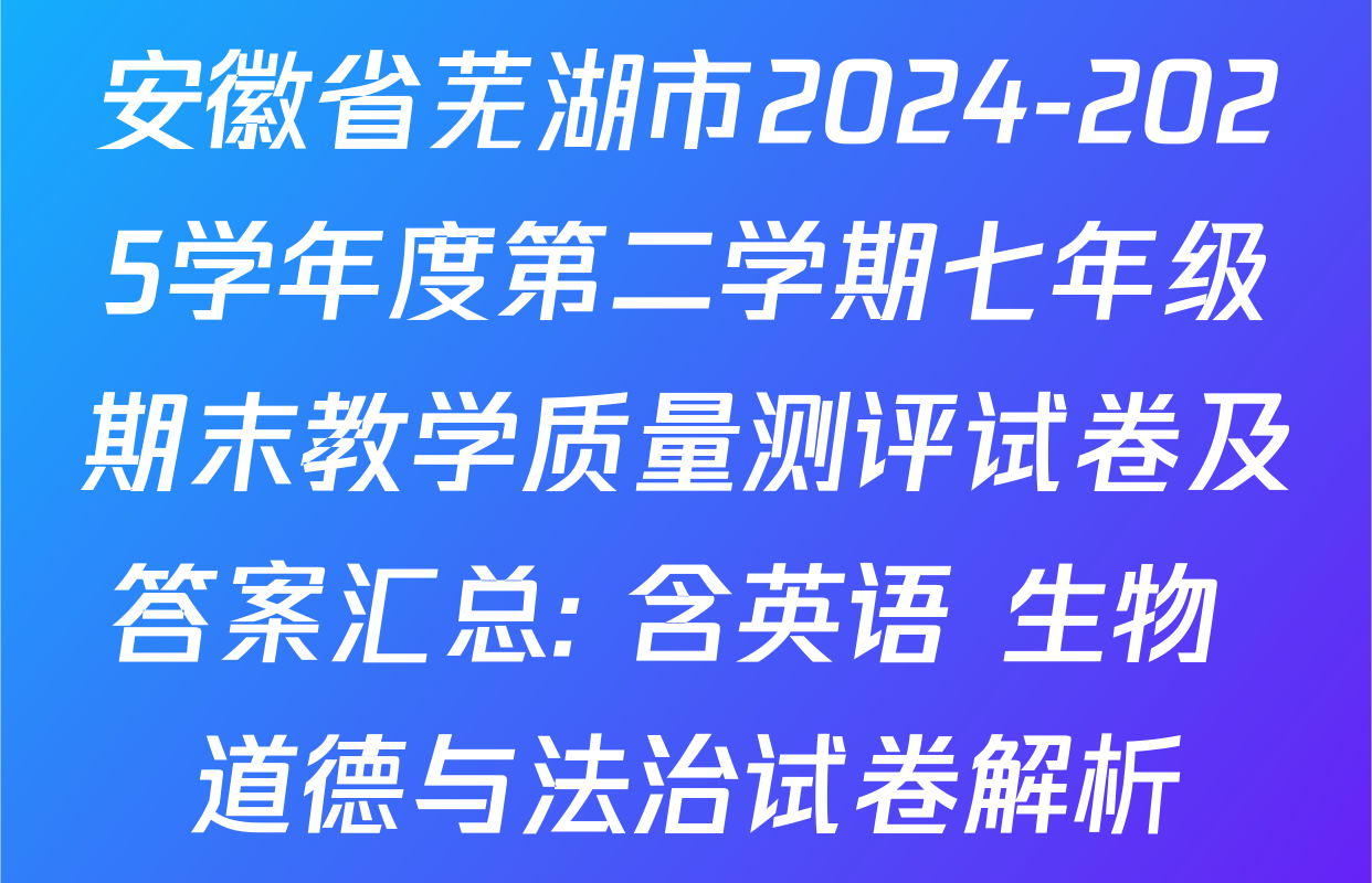 安徽省芜湖市2024-2025学年度第二学期七年级期末教学质量测评试卷及答案汇总: 含英语 生物 道德与法治试卷解析