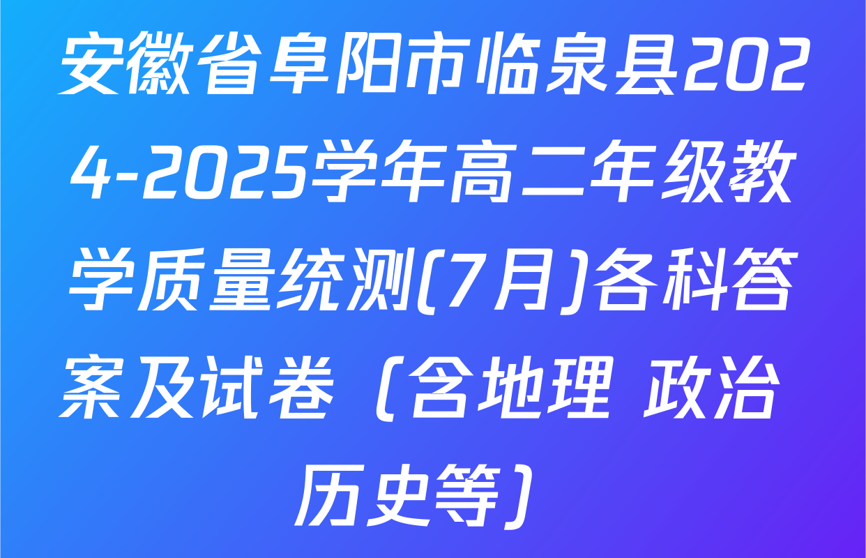 安徽省阜阳市临泉县2024-2025学年高二年级教学质量统测(7月)各科答案及试卷（含地理 政治 历史等）