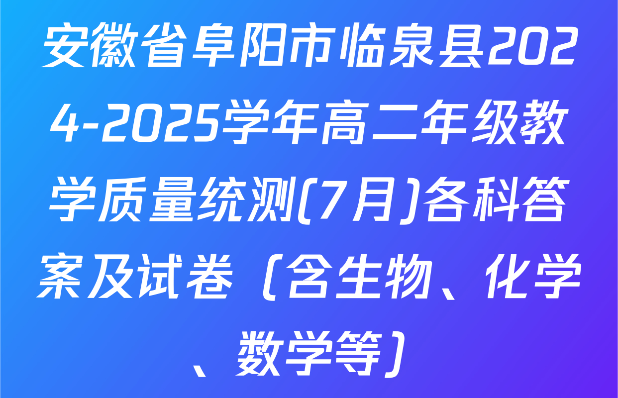 安徽省阜阳市临泉县2024-2025学年高二年级教学质量统测(7月)各科答案及试卷（含生物、化学、数学等）