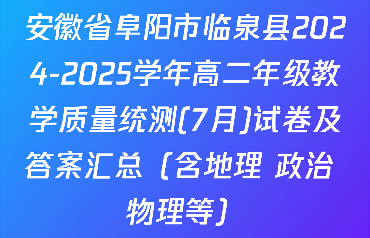 安徽省阜阳市临泉县2024-2025学年高二年级教学质量统测(7月)试卷及答案汇总（含地理 政治 物理等）