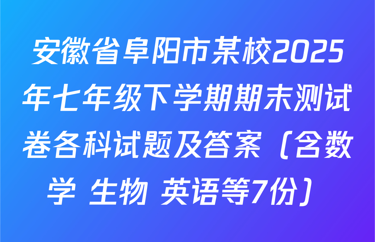 安徽省阜阳市某校2025年七年级下学期期末测试卷各科试题及答案（含数学 生物 英语等7份）