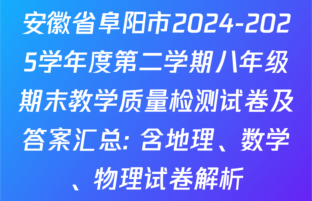 安徽省阜阳市2024-2025学年度第二学期八年级期末教学质量检测试卷及答案汇总: 含地理、数学、物理试卷解析