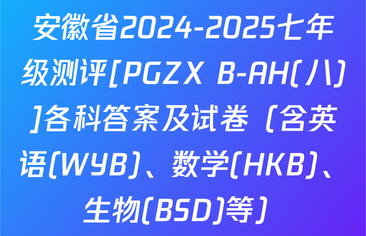 安徽省2024-2025七年级测评[PGZX B-AH(八)]各科答案及试卷（含英语(WYB)、数学(HKB)、生物(BSD)等）
