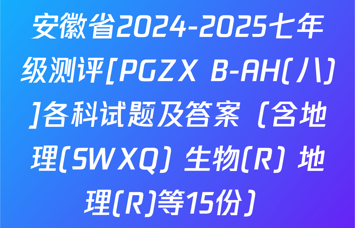 安徽省2024-2025七年级测评[PGZX B-AH(八)]各科试题及答案（含地理(SWXQ) 生物(R) 地理(R)等15份）
