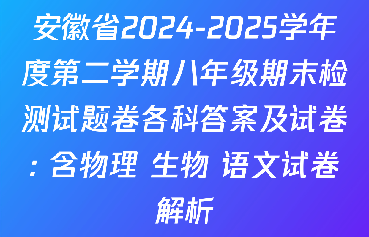 安徽省2024-2025学年度第二学期八年级期末检测试题卷各科答案及试卷: 含物理 生物 语文试卷解析
