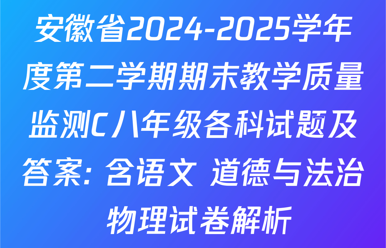 安徽省2024-2025学年度第二学期期末教学质量监测C八年级各科试题及答案: 含语文 道德与法治 物理试卷解析