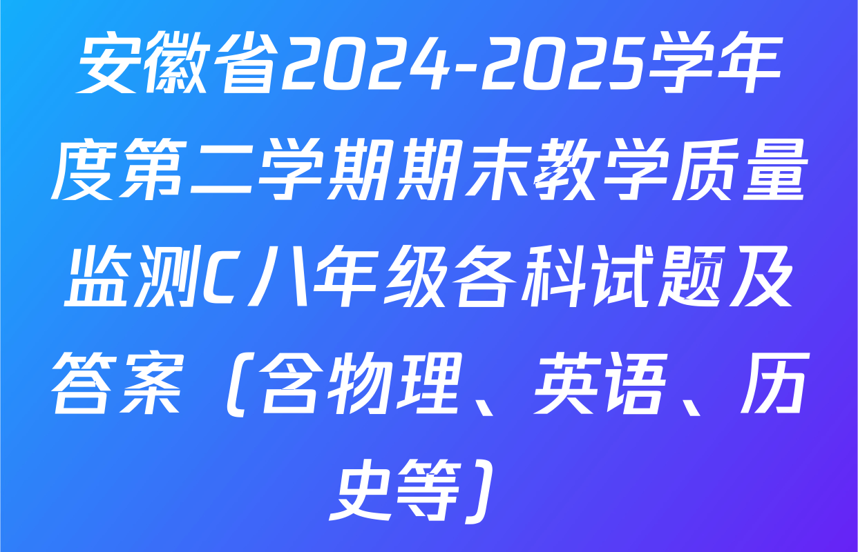 安徽省2024-2025学年度第二学期期末教学质量监测C八年级各科试题及答案（含物理、英语、历史等）