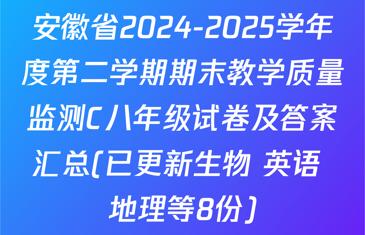 安徽省2024-2025学年度第二学期期末教学质量监测C八年级试卷及答案汇总(已更新生物 英语 地理等8份)