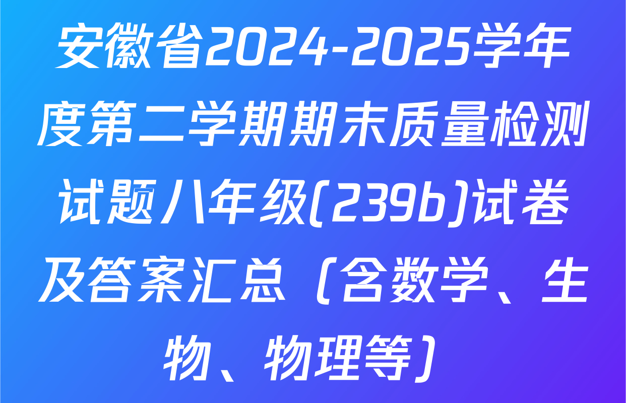 安徽省2024-2025学年度第二学期期末质量检测试题八年级(239b)试卷及答案汇总（含数学、生物、物理等）