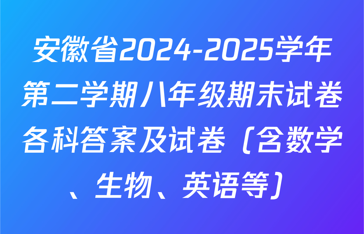 安徽省2024-2025学年第二学期八年级期末试卷各科答案及试卷（含数学、生物、英语等）