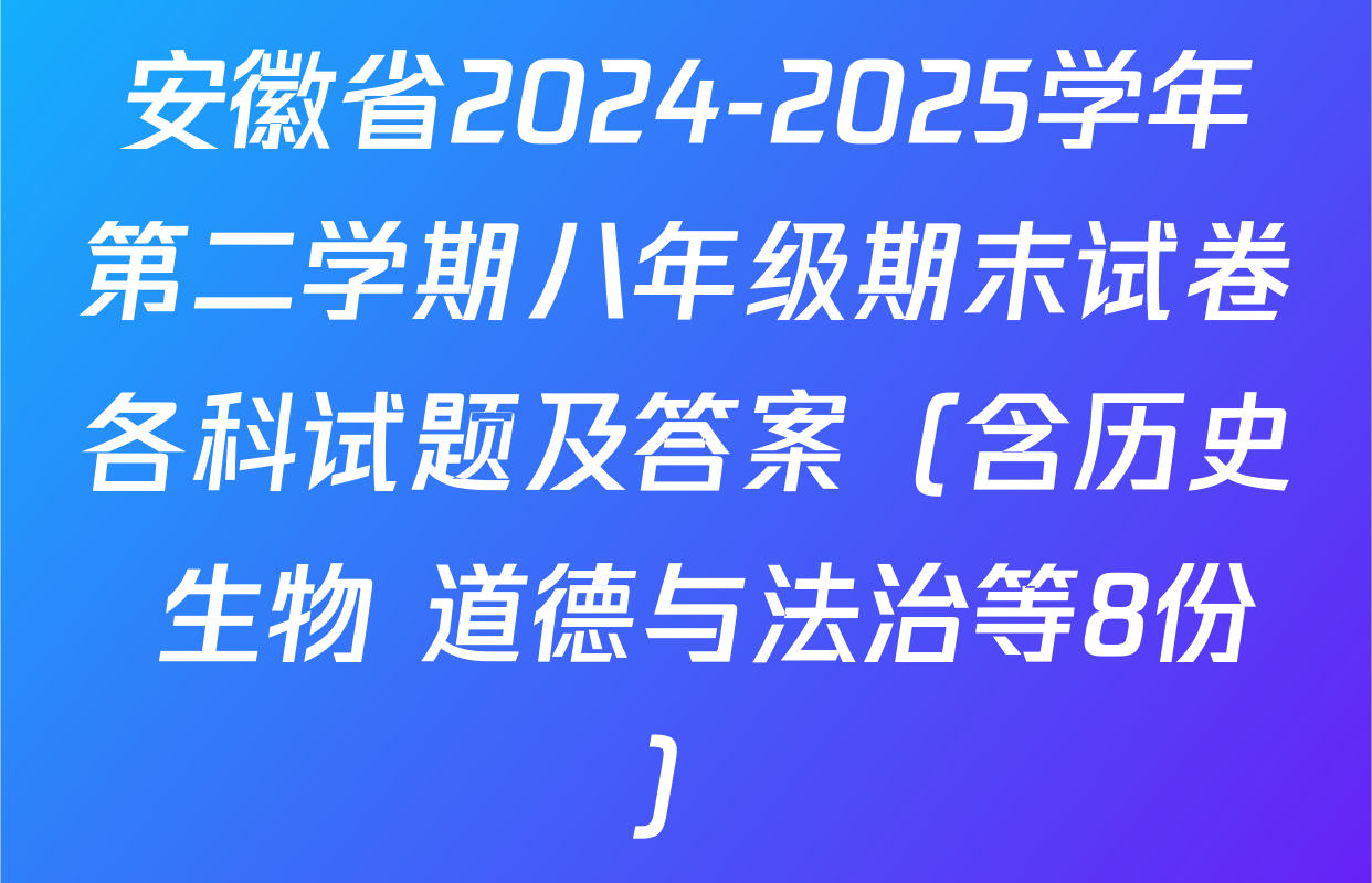 安徽省2024-2025学年第二学期八年级期末试卷各科试题及答案（含历史 生物 道德与法治等8份）