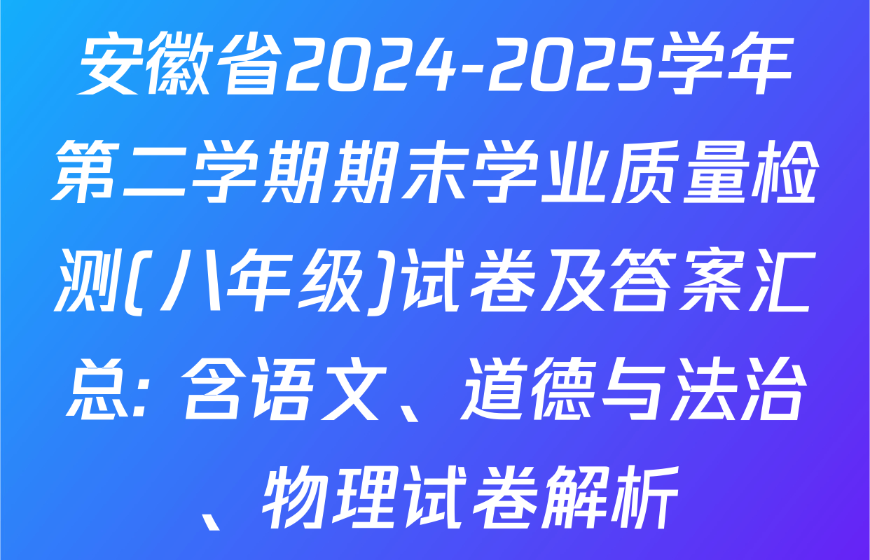 安徽省2024-2025学年第二学期期末学业质量检测(八年级)试卷及答案汇总: 含语文、道德与法治、物理试卷解析