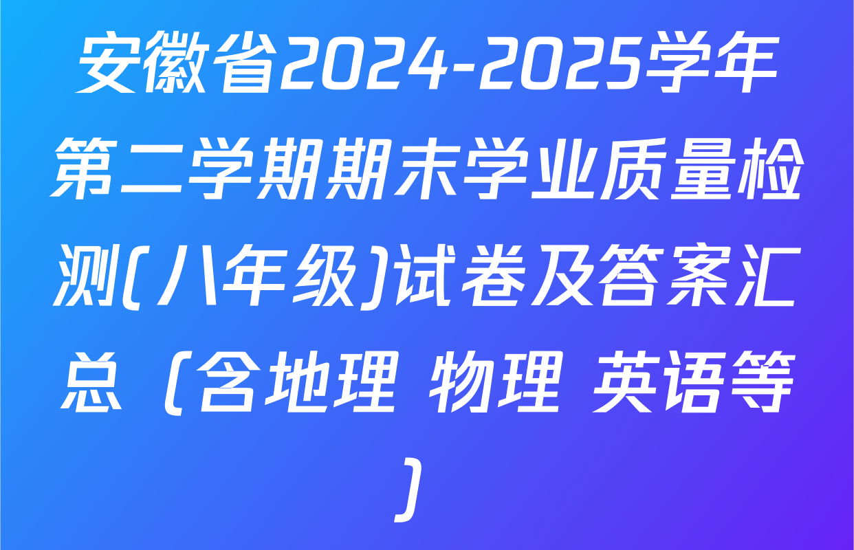 安徽省2024-2025学年第二学期期末学业质量检测(八年级)试卷及答案汇总（含地理 物理 英语等）