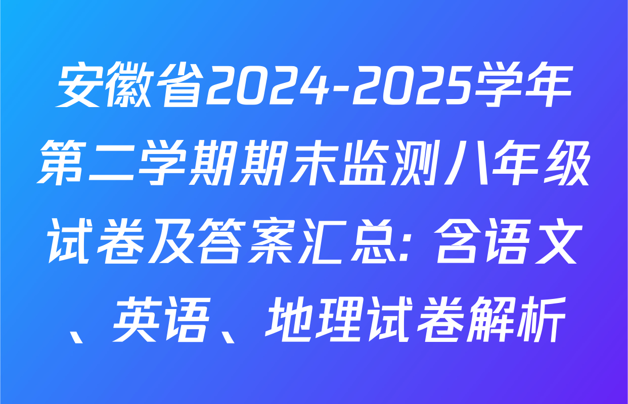 安徽省2024-2025学年第二学期期末监测八年级试卷及答案汇总: 含语文、英语、地理试卷解析