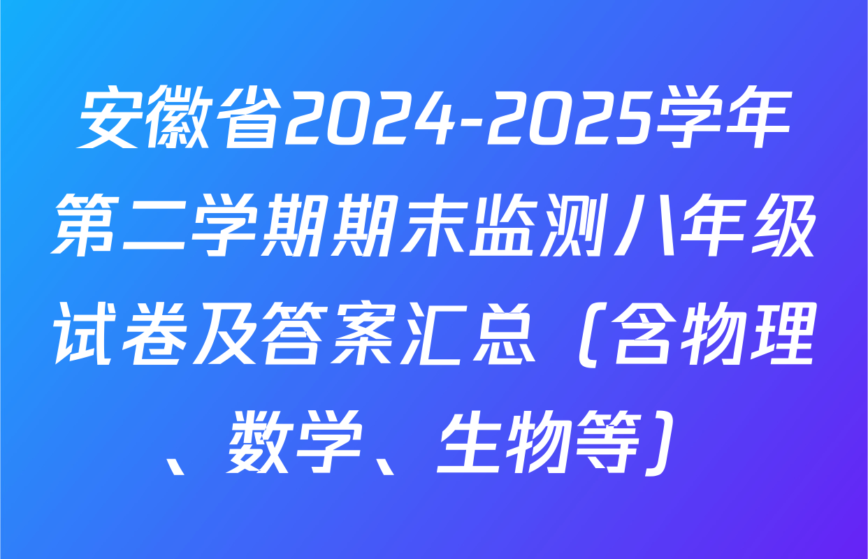安徽省2024-2025学年第二学期期末监测八年级试卷及答案汇总（含物理、数学、生物等）